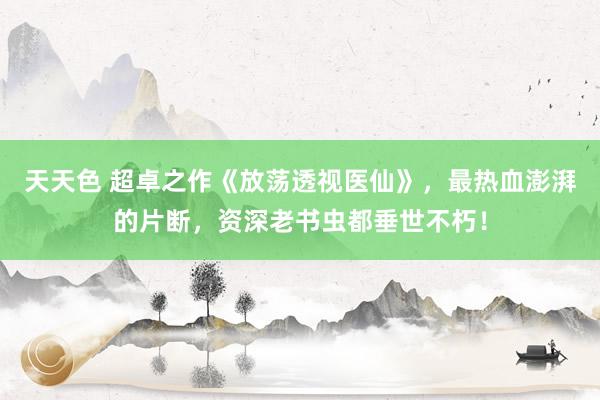 天天色 超卓之作《放荡透视医仙》，最热血澎湃的片断，资深老书虫都垂世不朽！