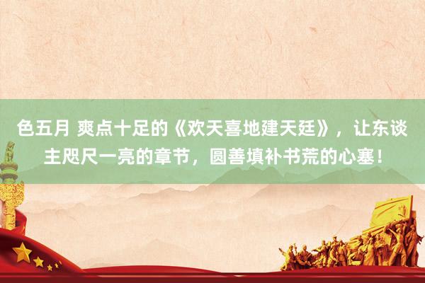 色五月 爽点十足的《欢天喜地建天廷》，让东谈主咫尺一亮的章节，圆善填补书荒的心塞！