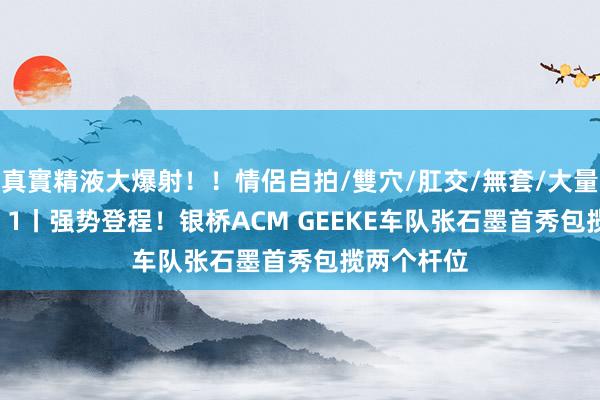 真實精液大爆射！！情侶自拍/雙穴/肛交/無套/大量噴精 DAY 1丨强势登程！银桥ACM GEEKE车队张石墨首秀包揽两个杆位
