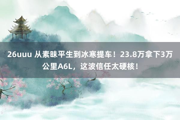 26uuu 从素昧平生到冰寒提车！23.8万拿下3万公里A6L，这波信任太硬核！