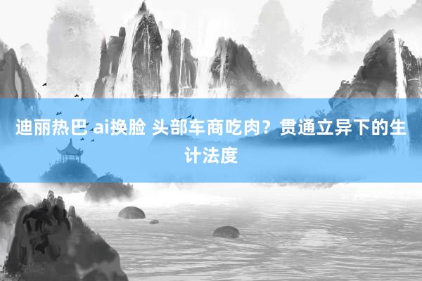 迪丽热巴 ai换脸 头部车商吃肉？贯通立异下的生计法度