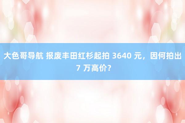 大色哥导航 报废丰田红杉起拍 3640 元，因何拍出 7 万高价？