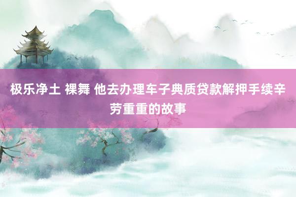 极乐净土 裸舞 他去办理车子典质贷款解押手续辛劳重重的故事
