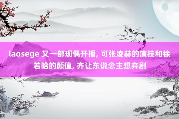 laosege 又一部现偶开播， 可张凌赫的演技和徐若晗的颜值， 齐让东说念主想弃剧