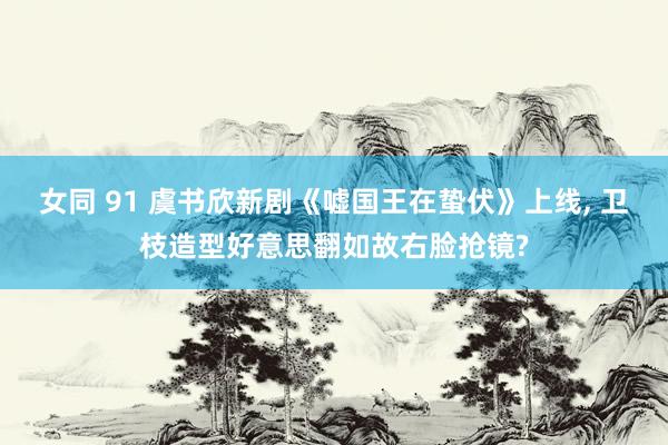 女同 91 虞书欣新剧《嘘国王在蛰伏》上线， 卫枝造型好意思翻如故右脸抢镜?