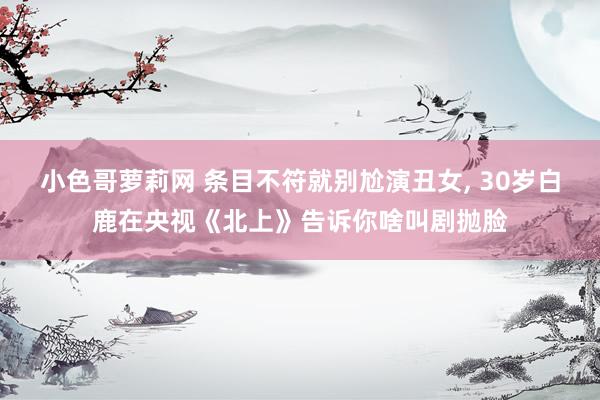 小色哥萝莉网 条目不符就别尬演丑女， 30岁白鹿在央视《北上》告诉你啥叫剧抛脸