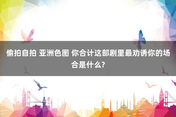 偷拍自拍 亚洲色图 你合计这部剧里最劝诱你的场合是什么?