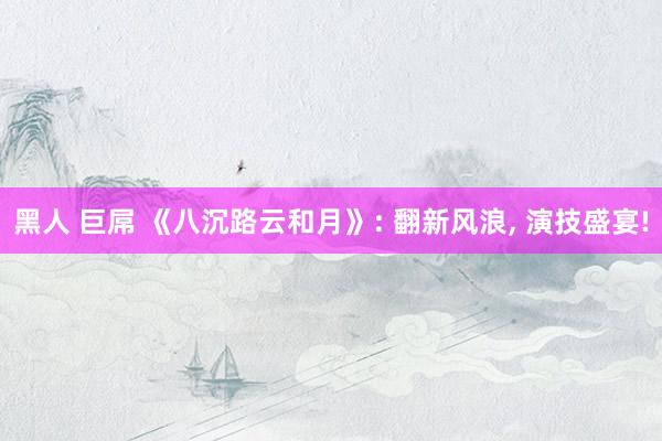 黑人 巨屌 《八沉路云和月》: 翻新风浪， 演技盛宴!