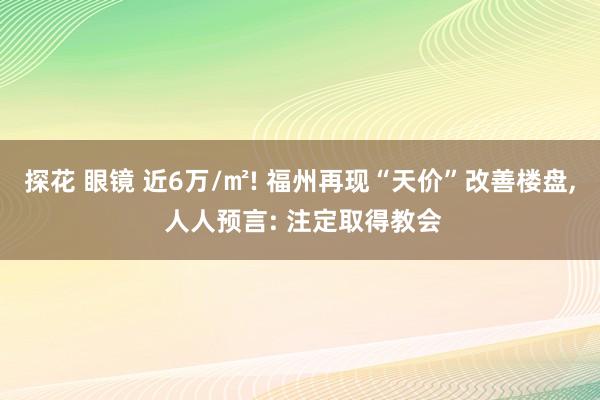 探花 眼镜 近6万/㎡! 福州再现“天价”改善楼盘， 人人预言: 注定取得教会