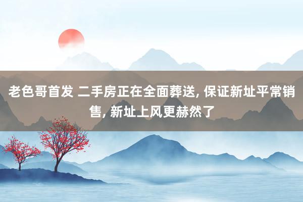 老色哥首发 二手房正在全面葬送， 保证新址平常销售， 新址上风更赫然了