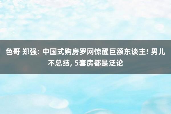 色哥 郑强: 中国式购房罗网惊醒巨额东谈主! 男儿不总结， 5套房都是泛论