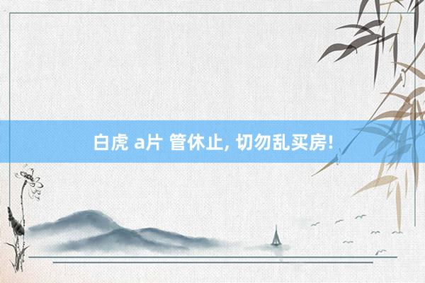 白虎 a片 管休止， 切勿乱买房!