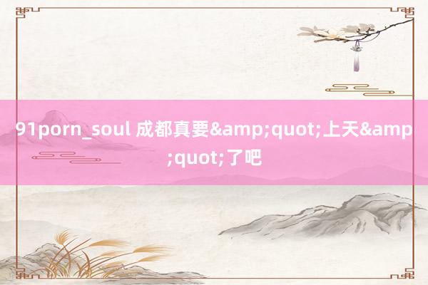 91porn_soul 成都真要&quot;上天&quot;了吧