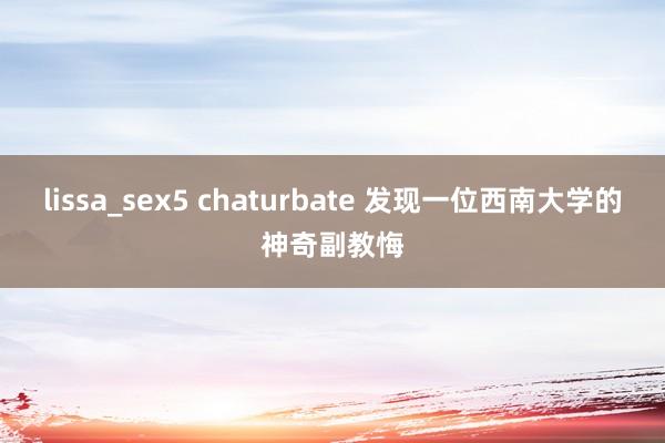 lissa_sex5 chaturbate 发现一位西南大学的神奇副教悔