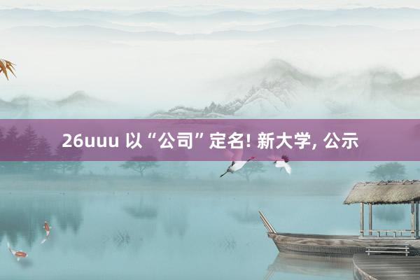 26uuu 以“公司”定名! 新大学， 公示