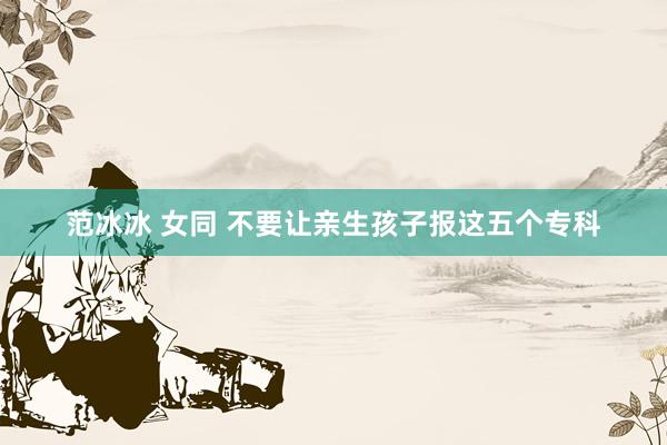 范冰冰 女同 不要让亲生孩子报这五个专科