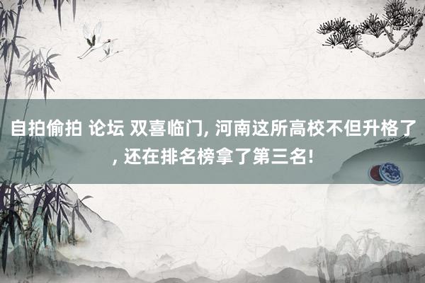自拍偷拍 论坛 双喜临门， 河南这所高校不但升格了， 还在排名榜拿了第三名!