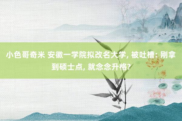 小色哥奇米 安徽一学院拟改名大学， 被吐槽: 刚拿到硕士点， 就念念升格?