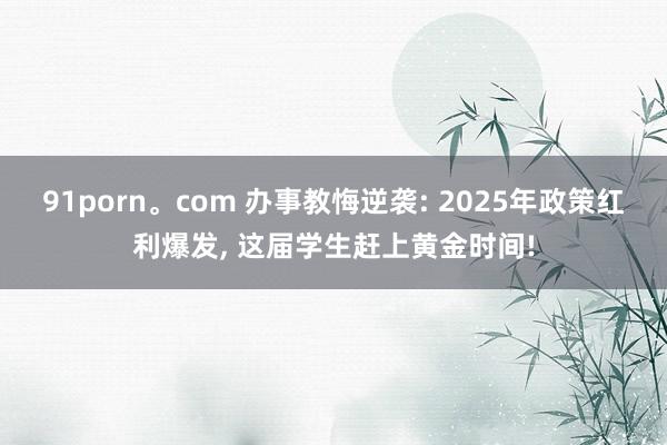 91porn。com 办事教悔逆袭: 2025年政策红利爆发， 这届学生赶上黄金时间!