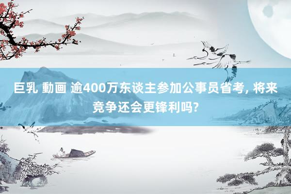 巨乳 動画 逾400万东谈主参加公事员省考， 将来竞争还会更锋利吗?