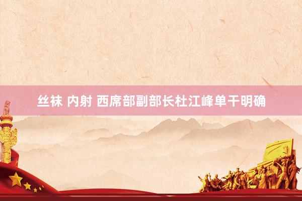 丝袜 内射 西席部副部长杜江峰单干明确