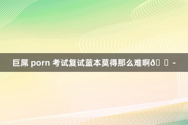 巨屌 porn 考试复试蓝本莫得那么难啊😭