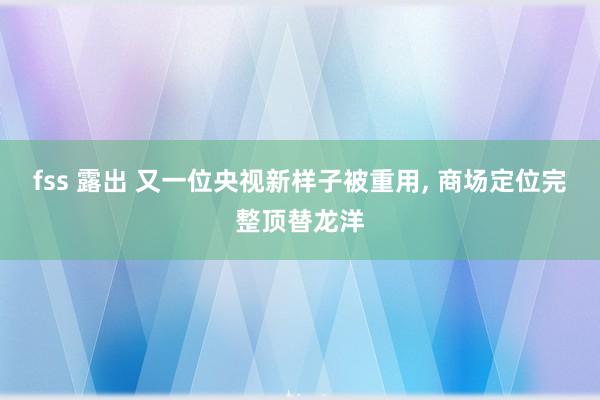fss 露出 又一位央视新样子被重用， 商场定位完整顶替龙洋