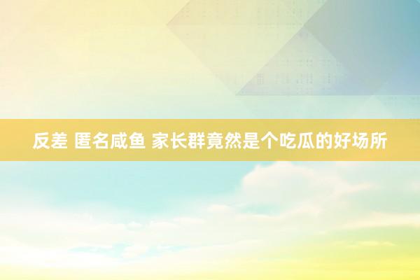 反差 匿名咸鱼 家长群竟然是个吃瓜的好场所