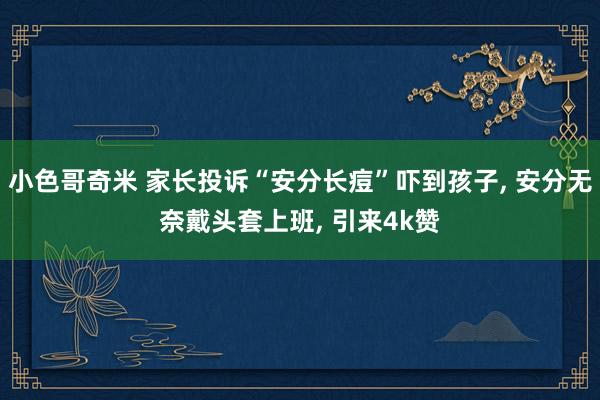 小色哥奇米 家长投诉“安分长痘”吓到孩子， 安分无奈戴头套上班， 引来4k赞