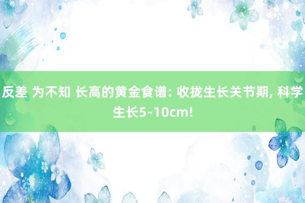 反差 为不知 长高的黄金食谱: 收拢生长关节期， 科学生长5-10cm!