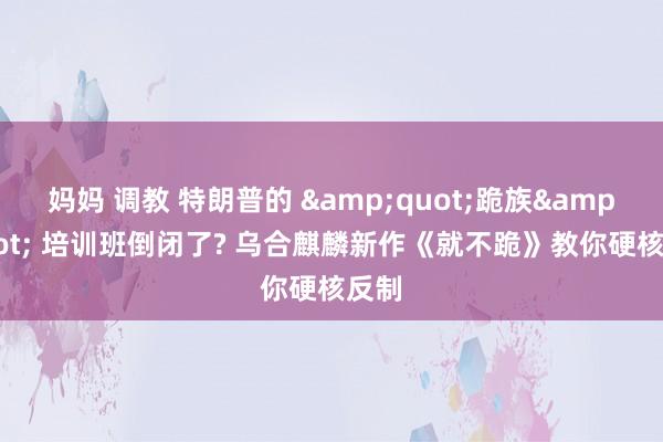 妈妈 调教 特朗普的 &quot;跪族&quot; 培训班倒闭了? 乌合麒麟新作《就不跪》教你硬核反制