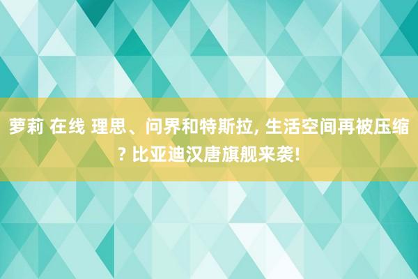 萝莉 在线 理思、问界和特斯拉， 生活空间再被压缩? 比亚迪汉唐旗舰来袭!