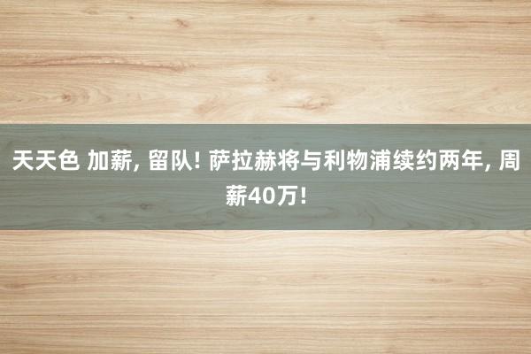 天天色 加薪， 留队! 萨拉赫将与利物浦续约两年， 周薪40万!