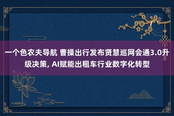 一个色农夫导航 曹操出行发布贤慧巡网会通3.0升级决策， AI赋能出租车行业数字化转型