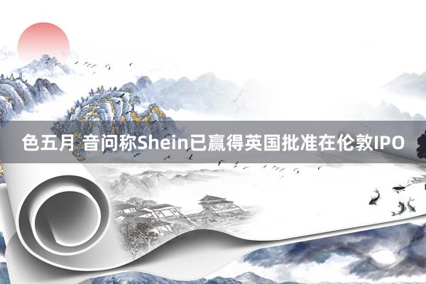色五月 音问称Shein已赢得英国批准在伦敦IPO