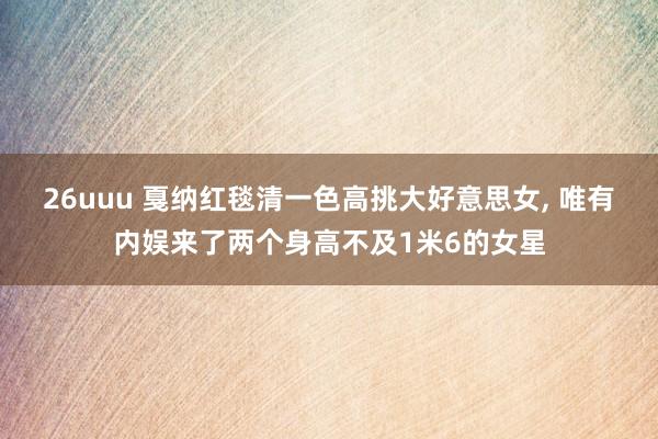 26uuu 戛纳红毯清一色高挑大好意思女， 唯有内娱来了两个身高不及1米6的女星
