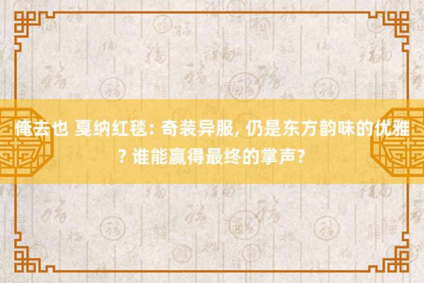 俺去也 戛纳红毯: 奇装异服， 仍是东方韵味的优雅? 谁能赢得最终的掌声?