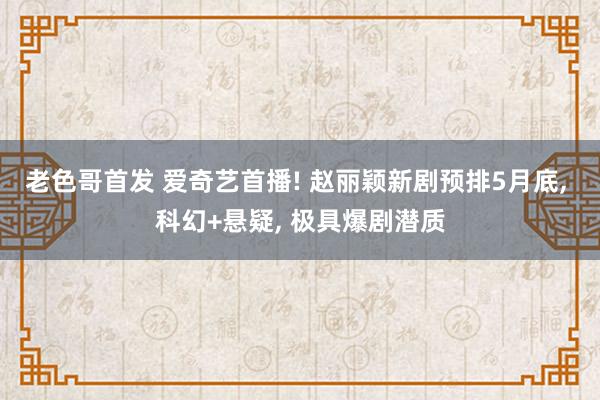 老色哥首发 爱奇艺首播! 赵丽颖新剧预排5月底， 科幻+悬疑， 极具爆剧潜质