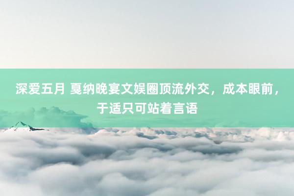 深爱五月 戛纳晚宴文娱圈顶流外交，成本眼前，于适只可站着言语