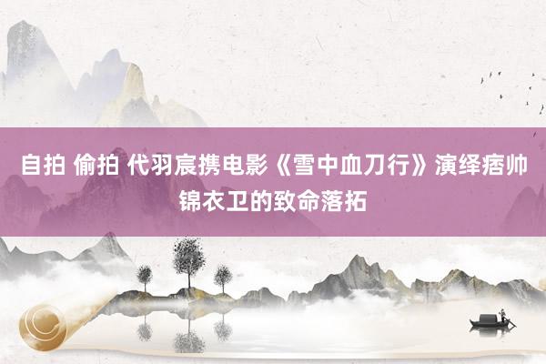 自拍 偷拍 代羽宸携电影《雪中血刀行》演绎痞帅锦衣卫的致命落拓