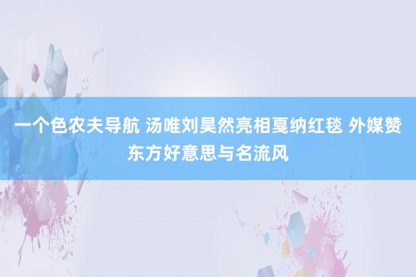 一个色农夫导航 汤唯刘昊然亮相戛纳红毯 外媒赞东方好意思与名流风