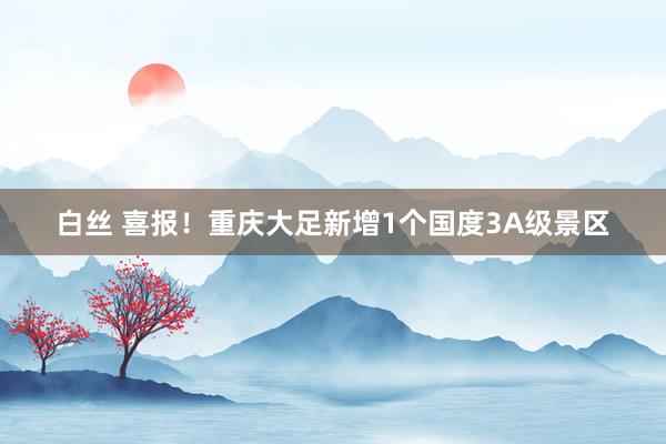 白丝 喜报！重庆大足新增1个国度3A级景区