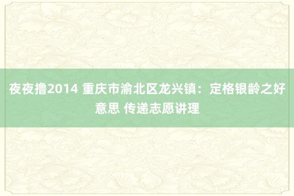夜夜撸2014 重庆市渝北区龙兴镇：定格银龄之好意思 传递志愿讲理