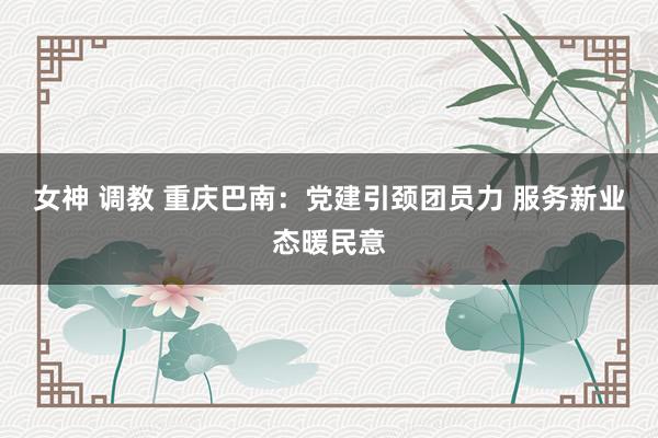 女神 调教 重庆巴南：党建引颈团员力 服务新业态暖民意