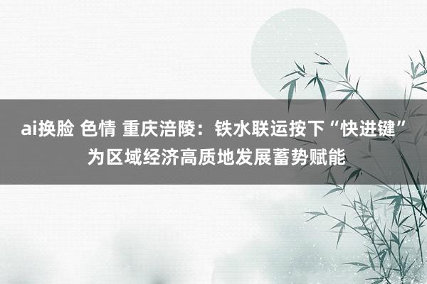 ai换脸 色情 重庆涪陵：铁水联运按下“快进键” 为区域经济高质地发展蓄势赋能