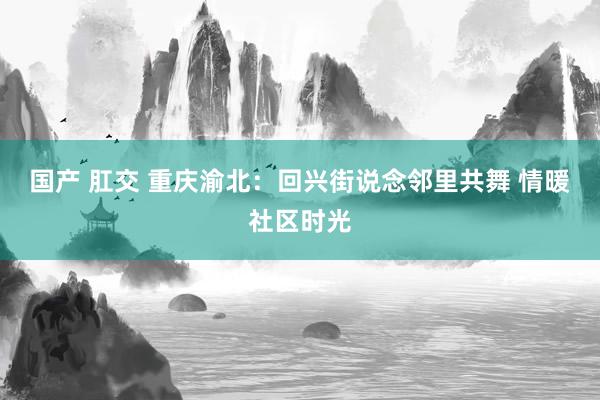 国产 肛交 重庆渝北：回兴街说念邻里共舞 情暖社区时光