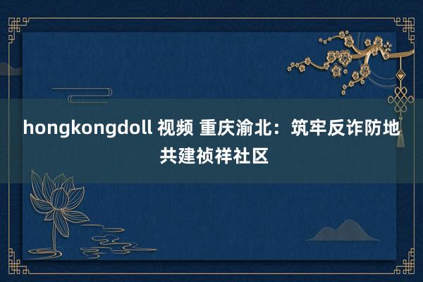 hongkongdoll 视频 重庆渝北：筑牢反诈防地 共建祯祥社区
