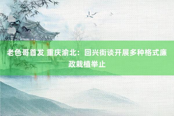 老色哥首发 重庆渝北：回兴街谈开展多种格式廉政栽植举止