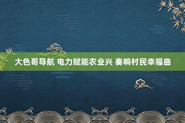 大色哥导航 电力赋能农业兴 奏响村民幸福曲