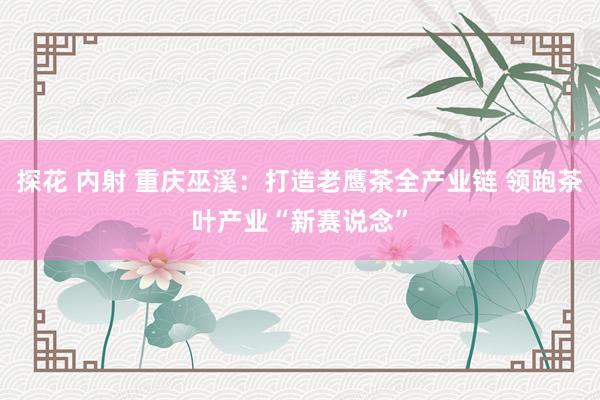 探花 内射 重庆巫溪：打造老鹰茶全产业链 领跑茶叶产业“新赛说念”